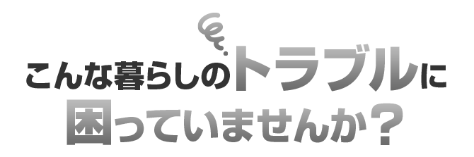 こんな暮らしのトラブルに困っていませんか？